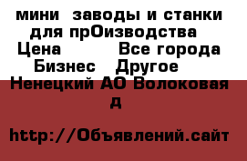 мини- заводы и станки для прОизводства › Цена ­ 100 - Все города Бизнес » Другое   . Ненецкий АО,Волоковая д.